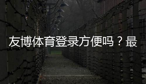 友博体育登录方便吗？最新版快速登录步骤、安全提示与常见故障解决