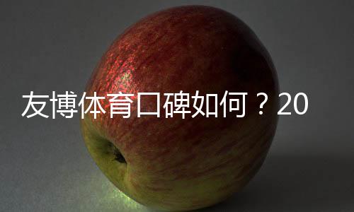 友博体育口碑如何？2026玩家真实评价与安全性、提现速度全面解析