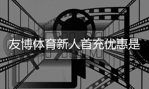 友博体育新人首充优惠是什么意思？领取流程、优惠规则与注意事项一文看懂