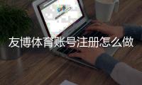 友博体育账号注册怎么做？新手图文步骤、实名认证与常见问题详解