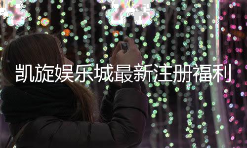 凯旋娱乐城最新注册福利:独家豪礼大放送新会员专享!
