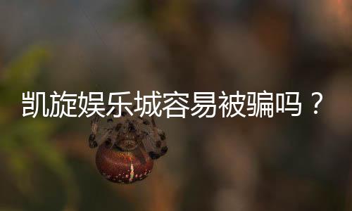 凯旋娱乐城容易被骗吗？资深玩家揭秘防骗技巧与安全攻略
