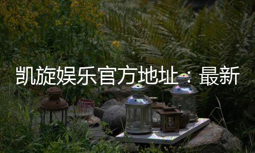 凯旋娱乐官方地址：最新官网入口及安全投注指南