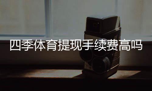 四季体育提现手续费高吗？手续费明细、影响因素与省钱攻略