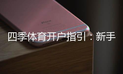 四季体育开户指引:新手注册流程、实名认证与安全注意事项全解析
