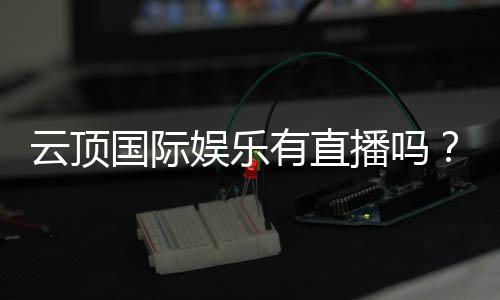 云顶国际娱乐有直播吗?揭秘平台真人视讯与在线娱乐体验