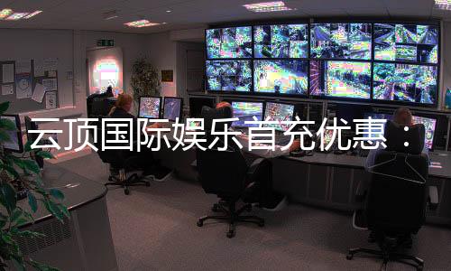 云顶国际娱乐首充优惠：新会员专享高额返利与独家礼包