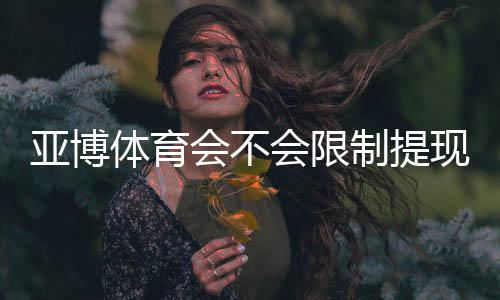 亚博体育会不会限制提现?官方提现规则详解与避免被限制的实用攻略