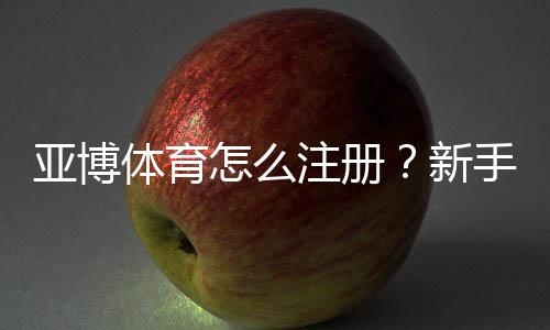 亚博体育怎么注册?新手图文注册流程+实名认证与优惠领取详解
