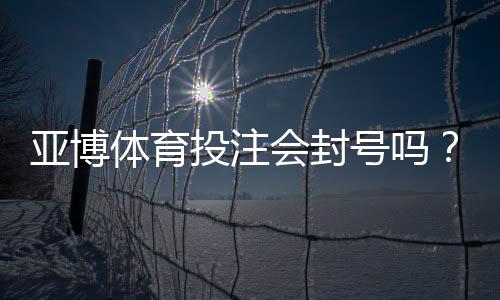 亚博体育投注会封号吗？封号原因解析、风险评估与防封实用攻略