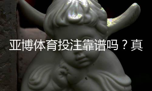 亚博体育投注靠谱吗？真实用户评价与安全性全面解析