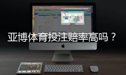 亚博体育投注赔率高吗?真实对比解析与新手避坑攻略