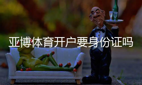 亚博体育开户要身份证吗?实名认证流程、资料要求与安全注意事项一文看懂