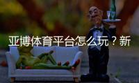 亚博体育平台怎么玩？新手注册、充值与玩法全攻略