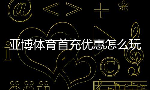 亚博体育首充优惠怎么玩?新手领取流程、优惠规则与实用攻略