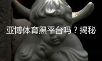 亚博体育黑平台吗？揭秘真相、用户投诉与安全性评估