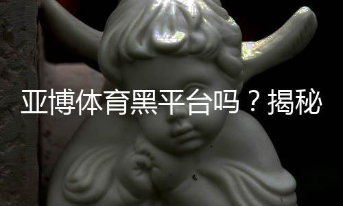 亚博体育黑平台吗?揭秘真相、用户投诉与安全性评估