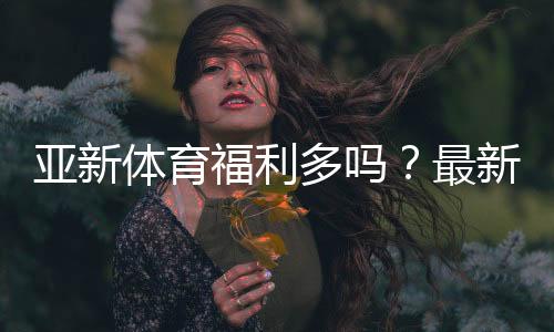 亚新体育福利多吗？最新优惠、注册礼与返水活动全面解析