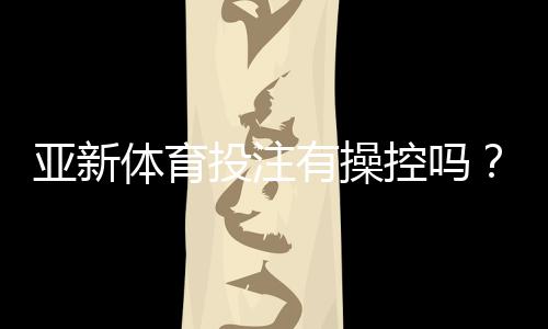 亚新体育投注有操控吗？真相调查、识别技巧与用户维权攻略