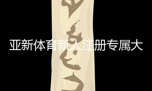 亚新体育新人注册专属大礼包怎么领取?注册步骤、优惠内容与新手注意事项一文看懂