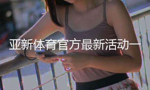 亚新体育官方最新活动一览：优惠内容、参与攻略与注意事项