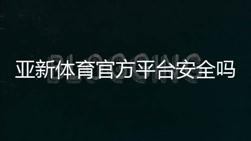亚新体育官方平台安全吗?注册登录、充值优惠与玩法新手全解析