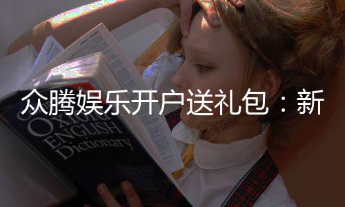 众腾娱乐开户送礼包：新会员专享豪礼首存即送大礼包