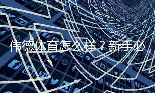 伟德体育怎么样？新手必看平台评测：安全性、优惠与充值提现实测
