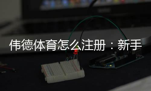 伟德体育怎么注册：新手必看2026最新手机与电脑详细注册步骤