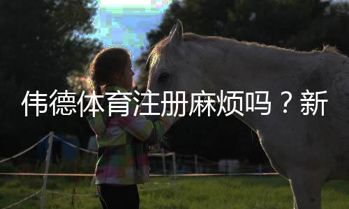 伟德体育注册麻烦吗?新手注册全流程图文教学与常见问题解答