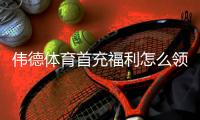 伟德体育首充福利怎么领取？新手领取步骤、优惠规则与注意事项解析