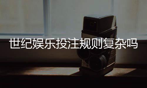 世纪娱乐投注规则复杂吗?资深玩家解析5分钟快速上手技巧