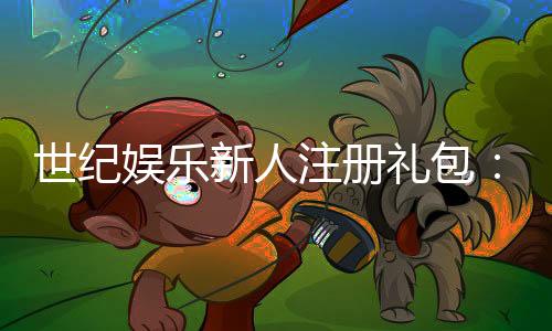世纪娱乐新人注册礼包:首存豪礼与专属福利限时放送