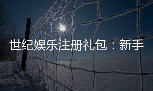 世纪娱乐注册礼包:新手必领的超值豪礼与独家优惠