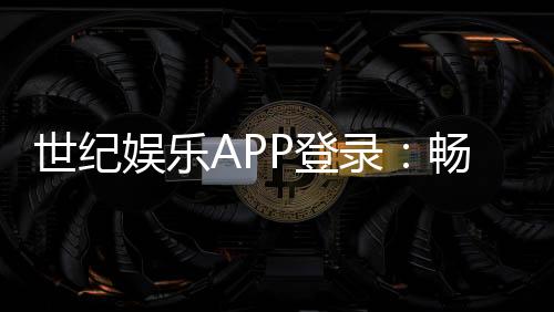 世纪娱乐APP登录:畅享顶级棋牌电游的尊贵体验