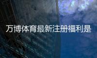 万博体育最新注册福利是什么？新手领取攻略、优惠内容与注意事项