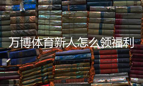 万博体育新人怎么领福利?最新领取攻略与常见注意事项