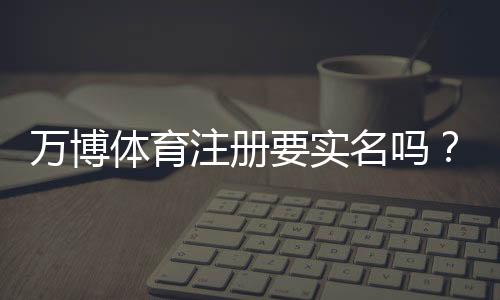 万博体育注册要实名吗?一文看懂实名验证流程与注意事项