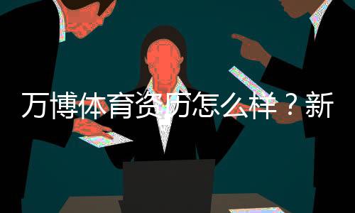 万博体育资历怎么样？新手必读：资质、合规与安全性全面解析