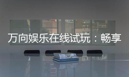 万向娱乐在线试玩:畅享顶级电子游艺的试玩盛宴