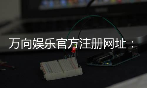 万向娱乐官方注册网址:轻松获取官网入口与注册教程