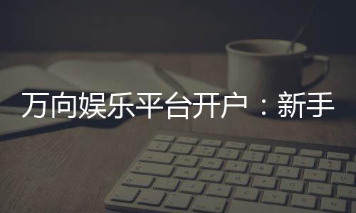 万向娱乐平台开户：新手快速注册指南与独家优惠解析