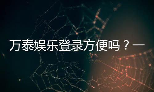 万泰娱乐登录方便吗？一文详解注册流程与平台优势