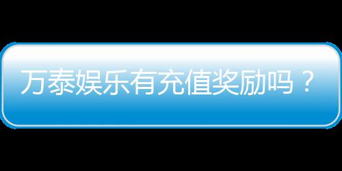 万泰娱乐有充值奖励吗?独家揭秘充值返利活动详情