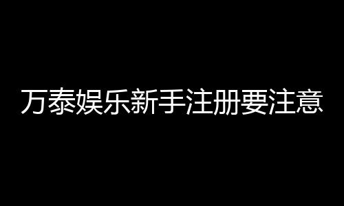 万泰娱乐新手注册要注意什么?五大关键步骤助你轻松入门