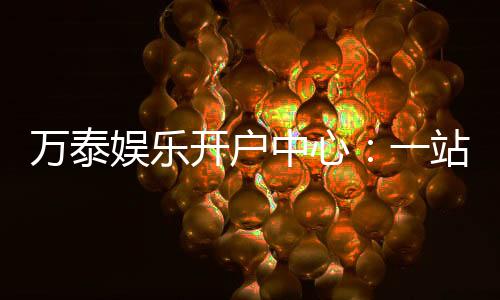万泰娱乐开户中心：一站式注册指南与游戏体验分享