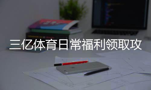 三亿体育日常福利领取攻略:签到、红包与返水新手必看