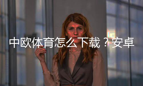 中欧体育怎么下载？安卓iOS下载安装图文教程与常见问题解决