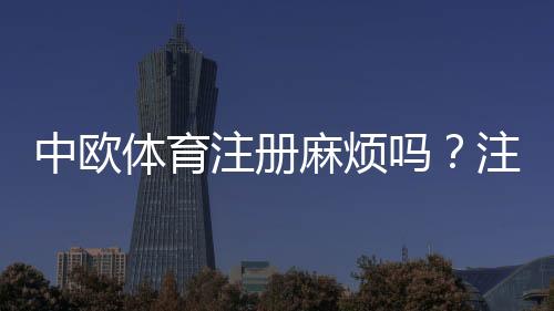 中欧体育注册麻烦吗？注册流程详解与常见问题快速解决