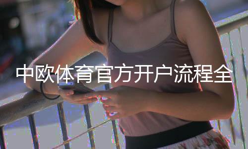 中欧体育官方开户流程全攻略：新手注册、实名认证与入金一步到位